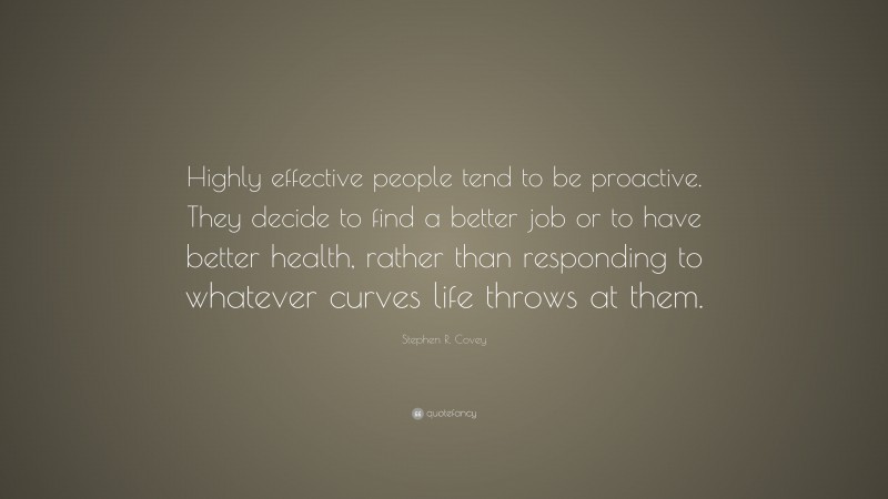 Stephen R. Covey Quote: “Highly effective people tend to be proactive. They decide to find a better job or to have better health, rather than responding to whatever curves life throws at them.”