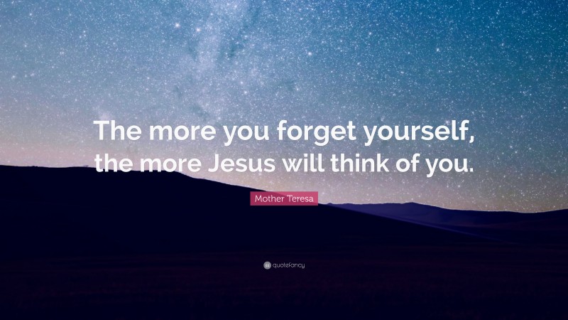 Mother Teresa Quote: “The more you forget yourself, the more Jesus will think of you.”