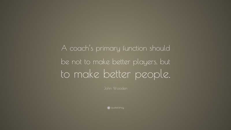 John Wooden Quote: “A coach’s primary function should be not to make better players, but to make better people.”