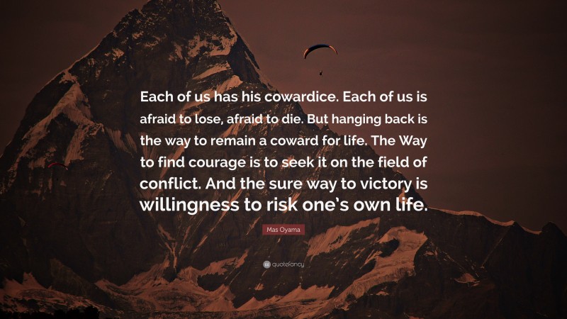 Mas Oyama Quote: “Each of us has his cowardice. Each of us is afraid to lose, afraid to die. But hanging back is the way to remain a coward for life. The Way to find courage is to seek it on the field of conflict. And the sure way to victory is willingness to risk one’s own life.”