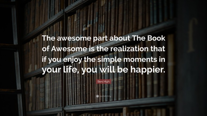 Ben Huh Quote: “The awesome part about The Book of Awesome is the realization that if you enjoy the simple moments in your life, you will be happier.”