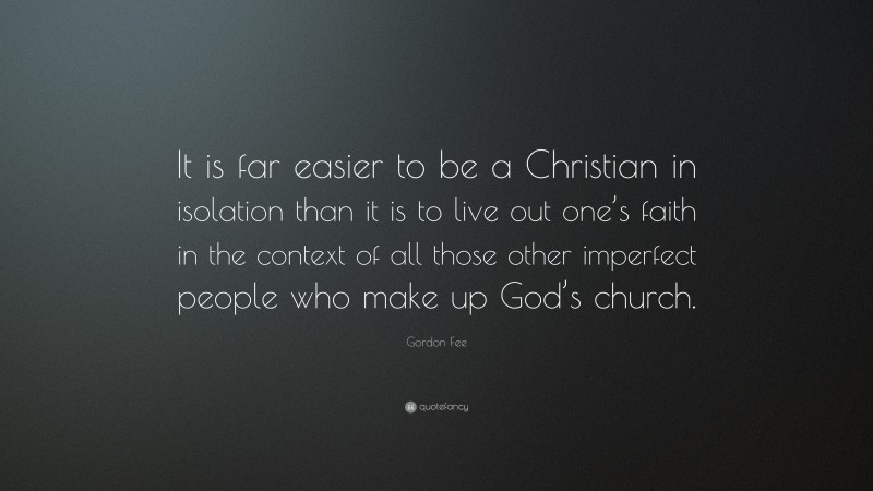 Gordon Fee Quote: “It is far easier to be a Christian in isolation than it is to live out one’s faith in the context of all those other imperfect people who make up God’s church.”