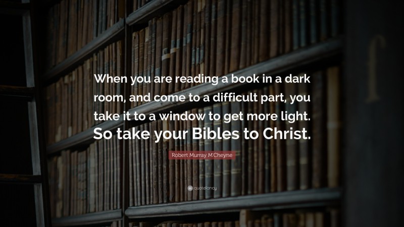 Robert Murray M'Cheyne Quote: “When you are reading a book in a dark room, and come to a difficult part, you take it to a window to get more light. So take your Bibles to Christ.”