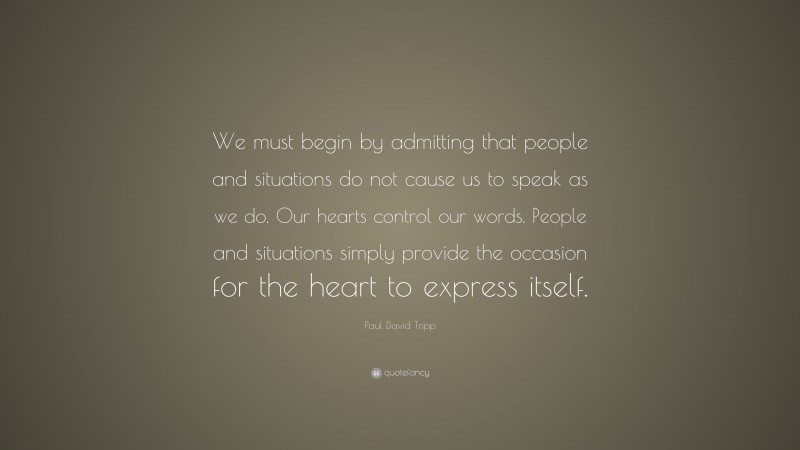 Paul David Tripp Quote: “We must begin by admitting that people and situations do not cause us to speak as we do. Our hearts control our words. People and situations simply provide the occasion for the heart to express itself.”