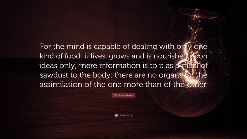 Charlotte Mason Quote: “For the mind is capable of dealing with only one kind of food; it lives, grows and is nourished upon ideas only; mere information is to it as a meal of sawdust to the body; there are no organs for the assimilation of the one more than of the other.”