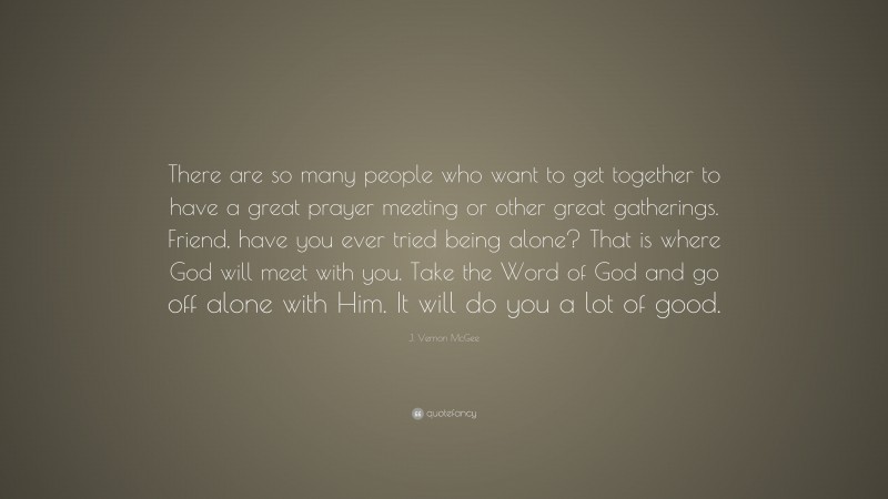J. Vernon McGee Quote: “There are so many people who want to get together to have a great prayer meeting or other great gatherings. Friend, have you ever tried being alone? That is where God will meet with you. Take the Word of God and go off alone with Him. It will do you a lot of good.”