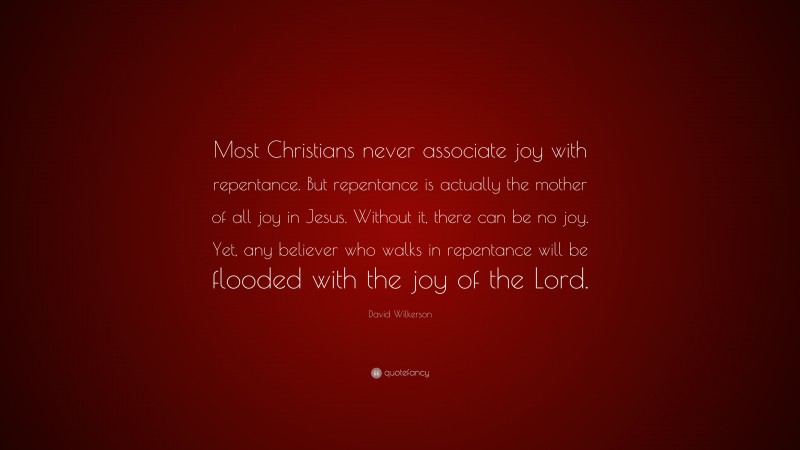 David Wilkerson Quote: “Most Christians never associate joy with repentance. But repentance is actually the mother of all joy in Jesus. Without it, there can be no joy. Yet, any believer who walks in repentance will be flooded with the joy of the Lord.”