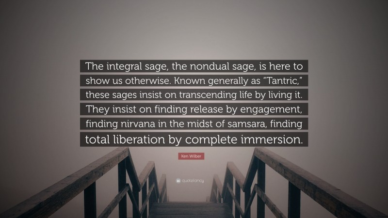 Ken Wilber Quote: “The integral sage, the nondual sage, is here to show us otherwise. Known generally as “Tantric,” these sages insist on transcending life by living it. They insist on finding release by engagement, finding nirvana in the midst of samsara, finding total liberation by complete immersion.”
