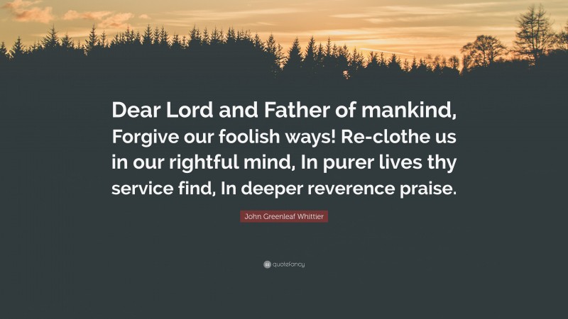 John Greenleaf Whittier Quote: “Dear Lord and Father of mankind, Forgive our foolish ways! Re-clothe us in our rightful mind, In purer lives thy service find, In deeper reverence praise.”