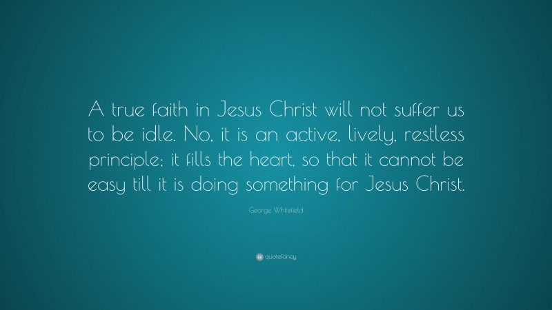 George Whitefield Quote: “A true faith in Jesus Christ will not suffer us to be idle. No, it is an active, lively, restless principle; it fills the heart, so that it cannot be easy till it is doing something for Jesus Christ.”