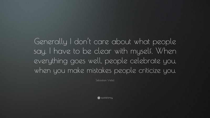 Sebastian Vettel Quote: “Generally I don’t care about what people say. I have to be clear with myself. When everything goes well, people celebrate you, when you make mistakes people criticize you.”