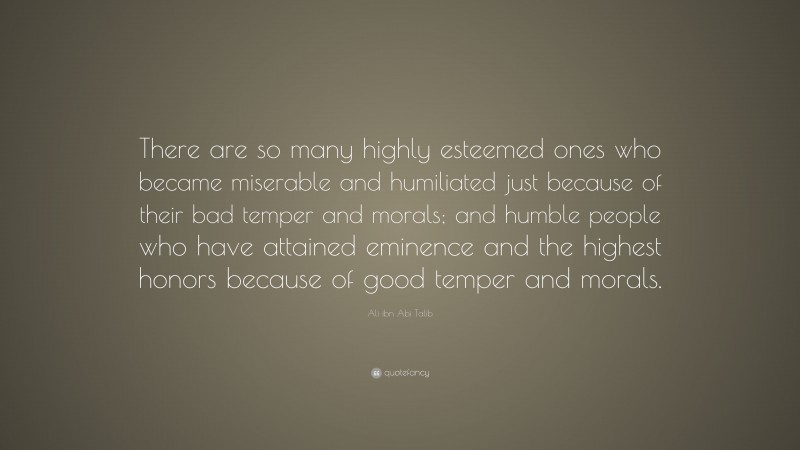 Ali ibn Abi Talib Quote: “There are so many highly esteemed ones who became miserable and humiliated just because of their bad temper and morals; and humble people who have attained eminence and the highest honors because of good temper and morals.”