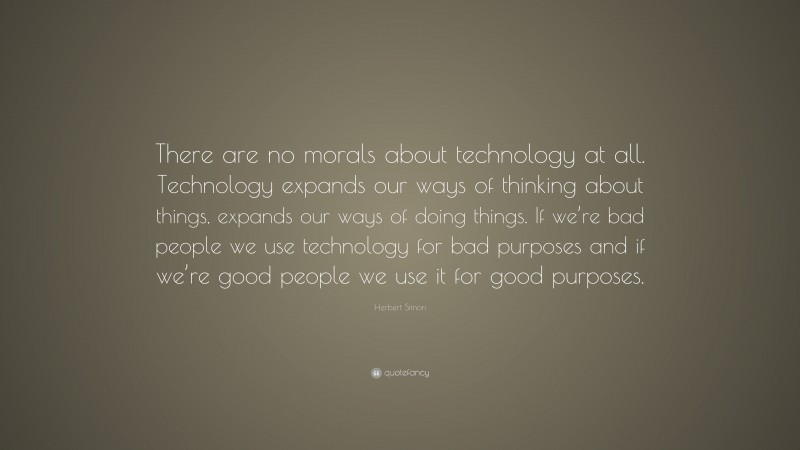 Herbert Simon Quote: “There are no morals about technology at all. Technology expands our ways of thinking about things, expands our ways of doing things. If we’re bad people we use technology for bad purposes and if we’re good people we use it for good purposes.”
