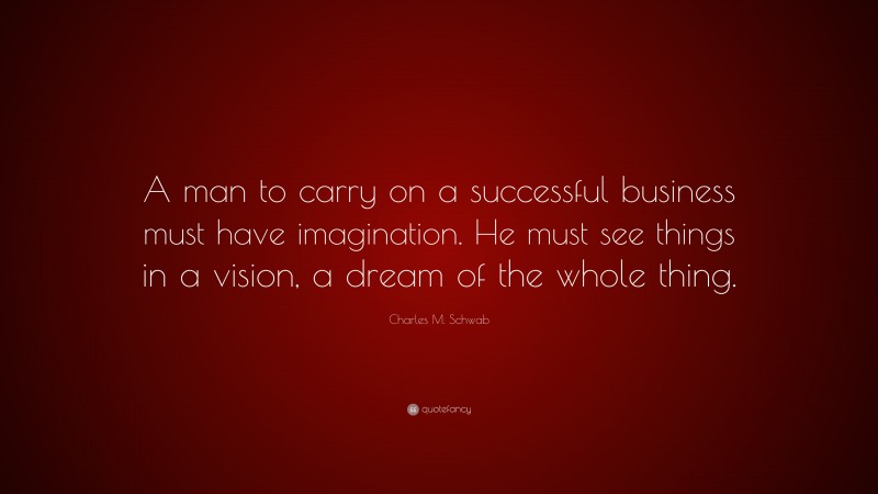 Charles M. Schwab Quote: “A man to carry on a successful business must have imagination. He must see things in a vision, a dream of the whole thing.”