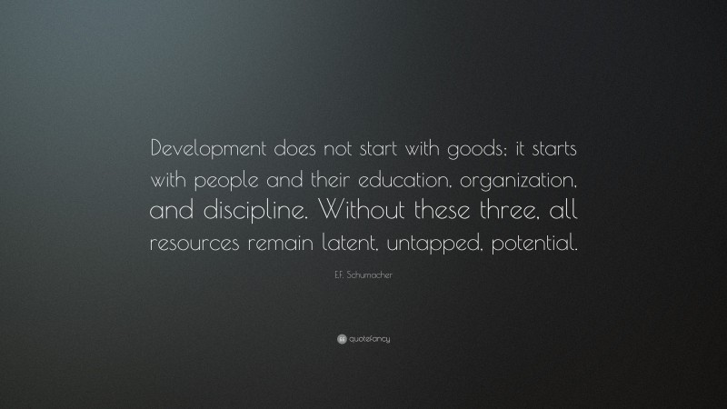 E.F. Schumacher Quote: “Development does not start with goods; it starts with people and their education, organization, and discipline. Without these three, all resources remain latent, untapped, potential.”