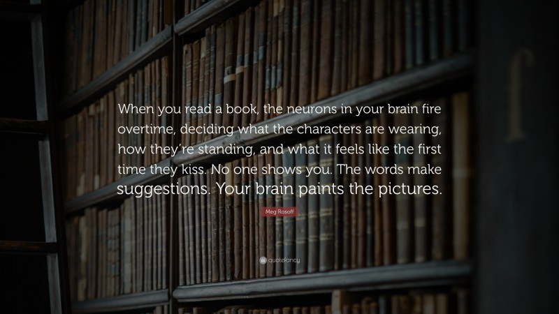 Meg Rosoff Quote: “When you read a book, the neurons in your brain fire overtime, deciding what the characters are wearing, how they’re standing, and what it feels like the first time they kiss. No one shows you. The words make suggestions. Your brain paints the pictures.”