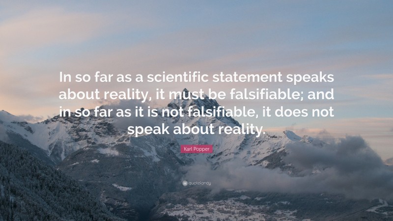 Karl Popper Quote: “In so far as a scientific statement speaks about reality, it must be falsifiable; and in so far as it is not falsifiable, it does not speak about reality.”