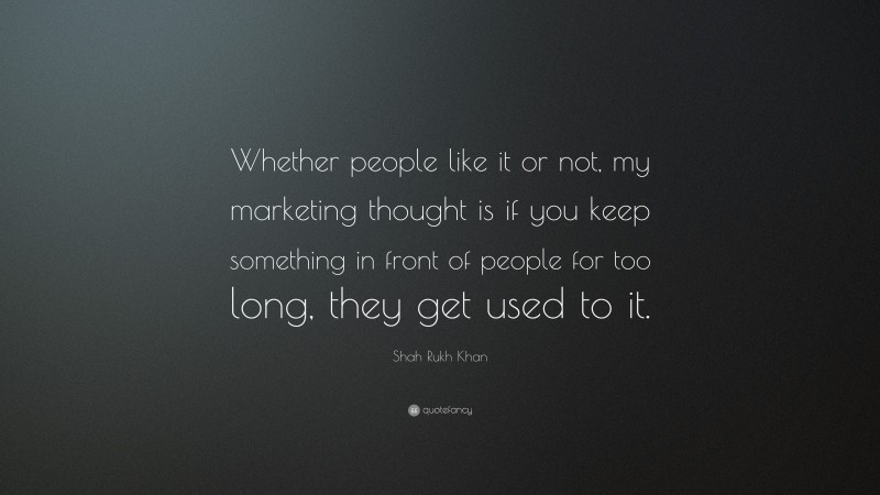 Shah Rukh Khan Quote: “Whether people like it or not, my marketing thought is if you keep something in front of people for too long, they get used to it.”