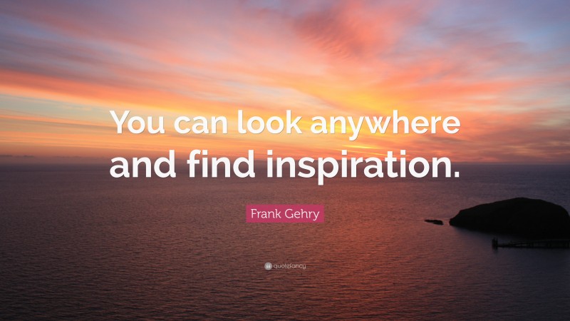 Frank Gehry Quote: “You can look anywhere and find inspiration.”