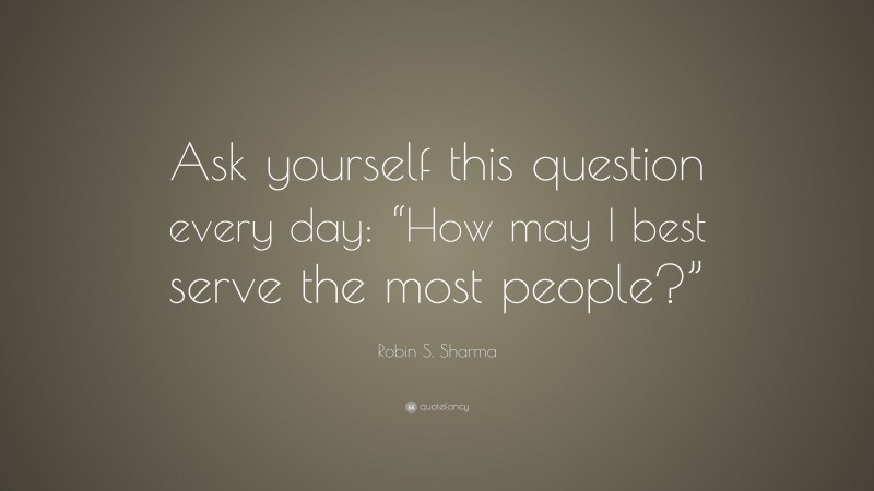 Robin S. Sharma Quote: “Ask yourself this question every day: “How may I best serve the most people?””