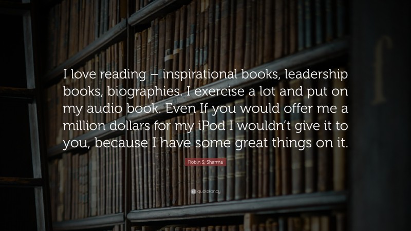 Robin S. Sharma Quote: “I love reading – inspirational books, leadership books, biographies. I exercise a lot and put on my audio book. Even If you would offer me a million dollars for my iPod I wouldn’t give it to you, because I have some great things on it.”