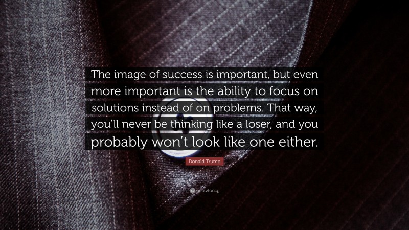 Donald Trump Quote: “The image of success is important, but even more important is the ability to focus on solutions instead of on problems. That way, you’ll never be thinking like a loser, and you probably won’t look like one either.”