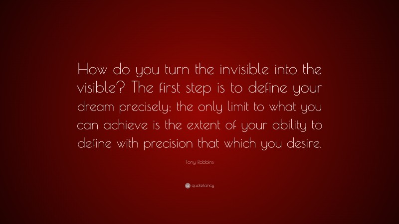 Tony Robbins Quote: “How do you turn the invisible into the visible? The first step is to define your dream precisely; the only limit to what you can achieve is the extent of your ability to define with precision that which you desire.”