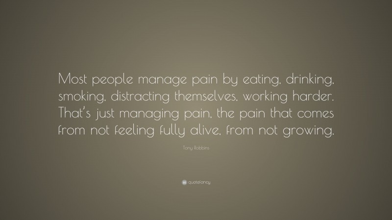Tony Robbins Quote: “Most people manage pain by eating, drinking, smoking, distracting themselves, working harder. That’s just managing pain, the pain that comes from not feeling fully alive, from not growing.”