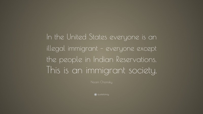 Noam Chomsky Quote: “In the United States everyone is an illegal immigrant – everyone except the people in Indian Reservations. This is an immigrant society.”
