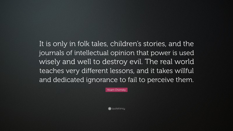 Noam Chomsky Quote: “It is only in folk tales, children’s stories, and the journals of intellectual opinion that power is used wisely and well to destroy evil. The real world teaches very different lessons, and it takes willful and dedicated ignorance to fail to perceive them.”