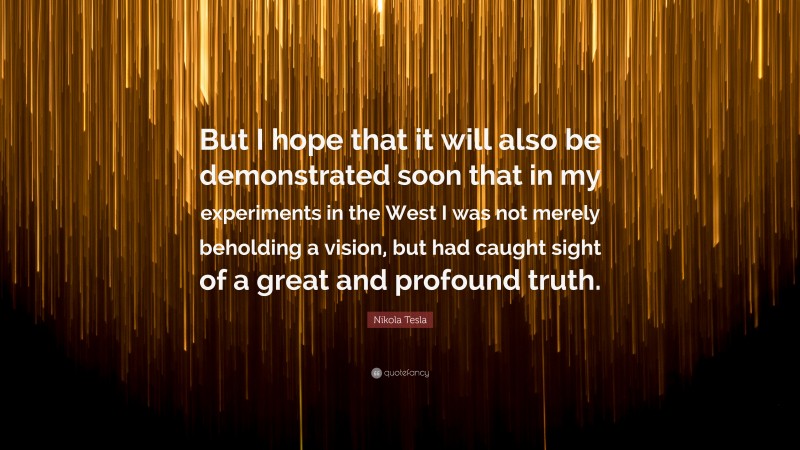 Nikola Tesla Quote: “But I hope that it will also be demonstrated soon that in my experiments in the West I was not merely beholding a vision, but had caught sight of a great and profound truth.”