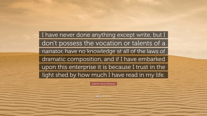 Gabriel Garcí­a Márquez Quote: “I have never done anything except write, but I don’t possess the vocation or talents of a narrator, have no knowledge at all of the laws of dramatic composition, and if I have embarked upon this enterprise it is because I trust in the light shed by how much I have read in my life.”