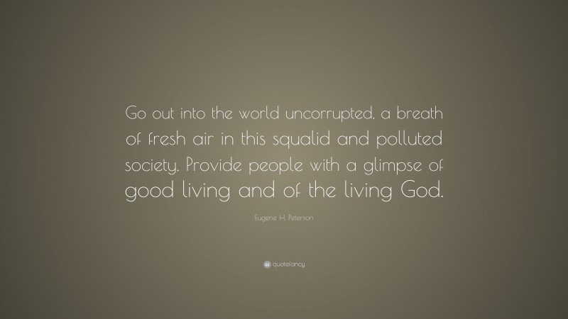 Eugene H. Peterson Quote: “Go out into the world uncorrupted, a breath of fresh air in this squalid and polluted society. Provide people with a glimpse of good living and of the living God.”
