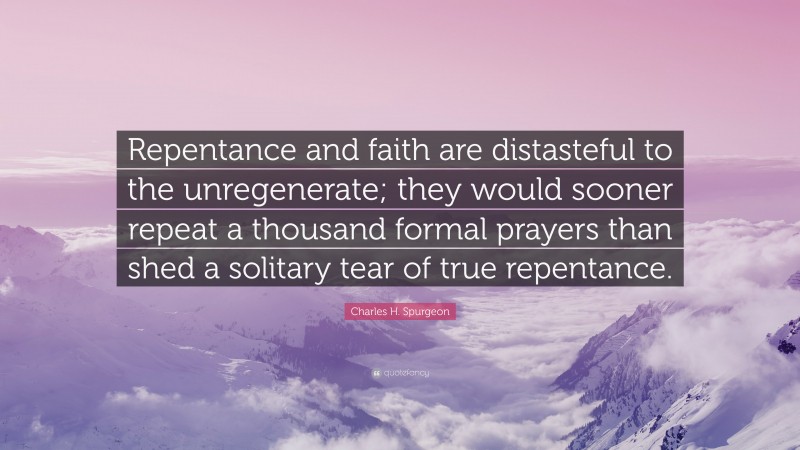Charles H. Spurgeon Quote: “Repentance and faith are distasteful to the unregenerate; they would sooner repeat a thousand formal prayers than shed a solitary tear of true repentance.”