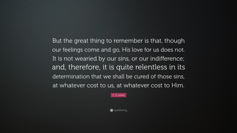 C. S. Lewis Quote: “But the great thing to remember is that, though our feelings come and go, His love for us does not. It is not wearied by our sins, or our indifference; and, therefore, it is quite relentless in its determination that we shall be cured of those sins, at whatever cost to us, at whatever cost to Him.”