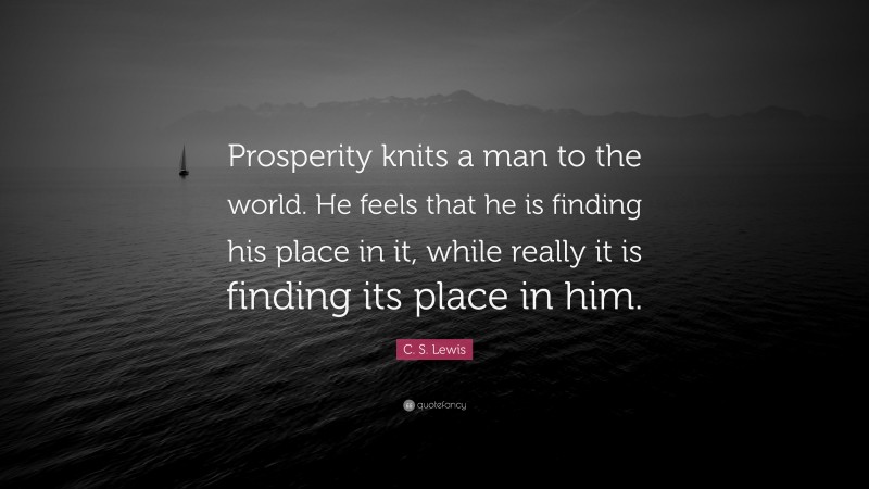 C. S. Lewis Quote: “Prosperity knits a man to the world. He feels that he is finding his place in it, while really it is finding its place in him.”
