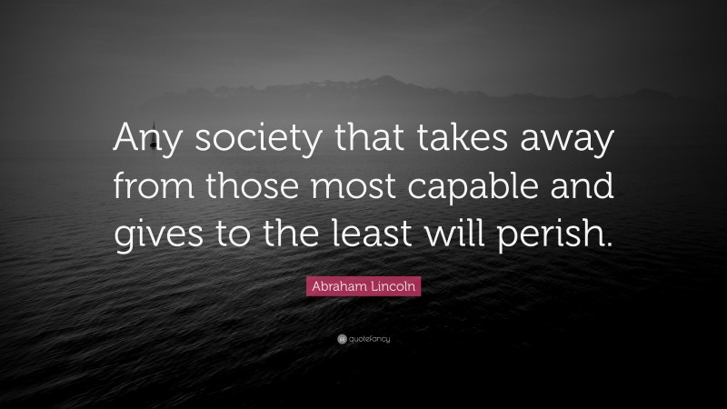 Abraham Lincoln Quote: “Any society that takes away from those most capable and gives to the least will perish.”