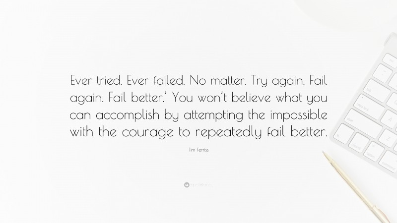 Tim Ferriss Quote: “Ever tried. Ever failed. No matter. Try again. Fail again. Fail better.’ You won’t believe what you can accomplish by attempting the impossible with the courage to repeatedly fail better.”