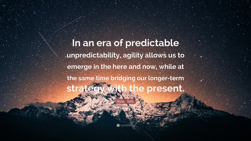 Roger Spitz Quote: “In an era of predictable unpredictability, agility allows us to emerge in the here and now, while at the same time bridging our longer-term strategy with the present.”