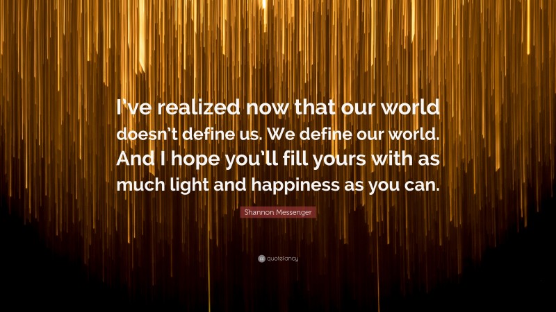 Shannon Messenger Quote: “I’ve realized now that our world doesn’t define us. We define our world. And I hope you’ll fill yours with as much light and happiness as you can.”