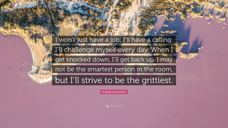 Angela Duckworth Quote: “I won’t just have a job; I’ll have a calling. I’ll challenge myself every day. When I get knocked down, I’ll get back up. I may not be the smartest person in the room, but I’ll strive to be the grittiest.”