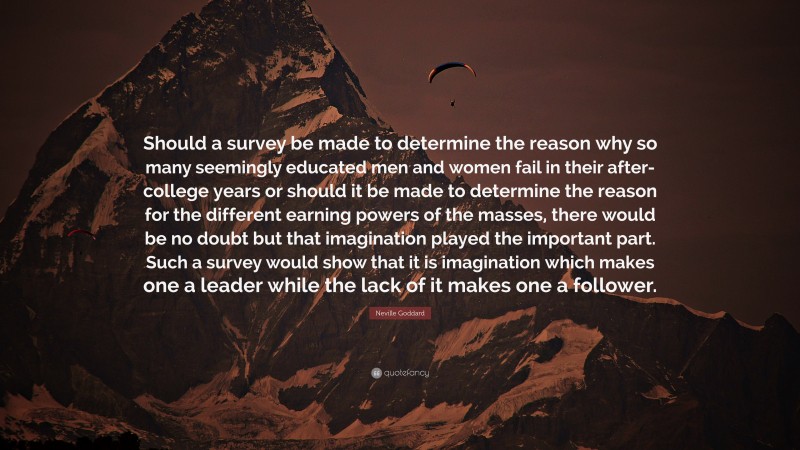 Neville Goddard Quote: “Should a survey be made to determine the reason why so many seemingly educated men and women fail in their after-college years or should it be made to determine the reason for the different earning powers of the masses, there would be no doubt but that imagination played the important part. Such a survey would show that it is imagination which makes one a leader while the lack of it makes one a follower.”