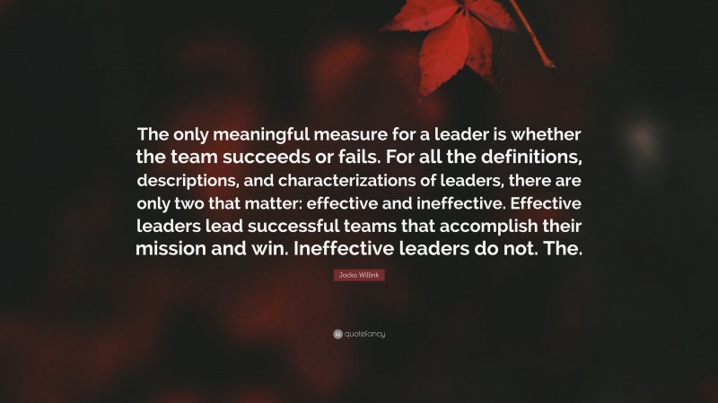 Jocko Willink Quote: “The only meaningful measure for a leader is whether the team succeeds or fails. For all the definitions, descriptions, and characterizations of leaders, there are only two that matter: effective and ineffective. Effective leaders lead successful teams that accomplish their mission and win. Ineffective leaders do not. The.”