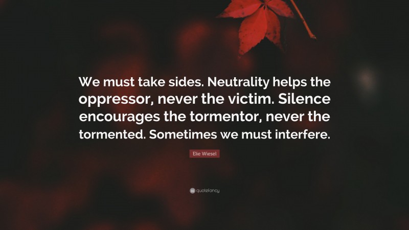 Elie Wiesel Quote: “We must take sides. Neutrality helps the oppressor, never the victim. Silence encourages the tormentor, never the tormented. Sometimes we must interfere.”