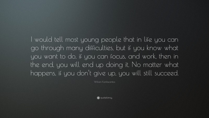 William Kamkwamba Quote: “I would tell most young people that in life you can go through many difficulties, but if you know what you want to do, if you can focus, and work, then in the end, you will end up doing it. No matter what happens, if you don’t give up, you will still succeed.”