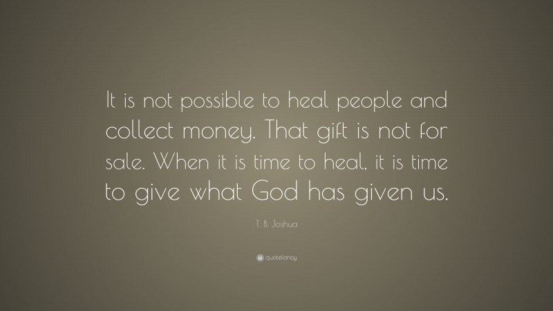 T. B. Joshua Quote: “It is not possible to heal people and collect money. That gift is not for sale. When it is time to heal, it is time to give what God has given us.”