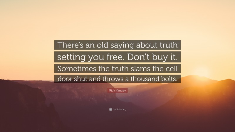 Rick Yancey Quote: “There’s an old saying about truth setting you free. Don’t buy it. Sometimes the truth slams the cell door shut and throws a thousand bolts.”