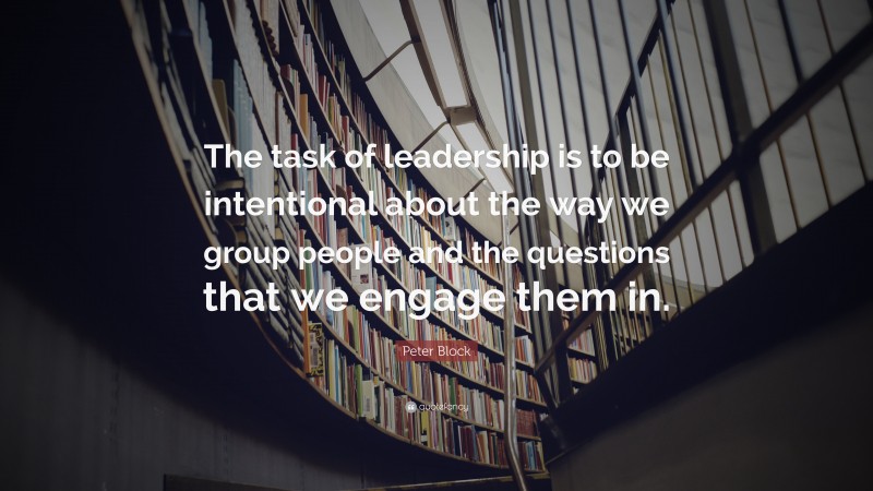Peter Block Quote: “The task of leadership is to be intentional about the way we group people and the questions that we engage them in.”