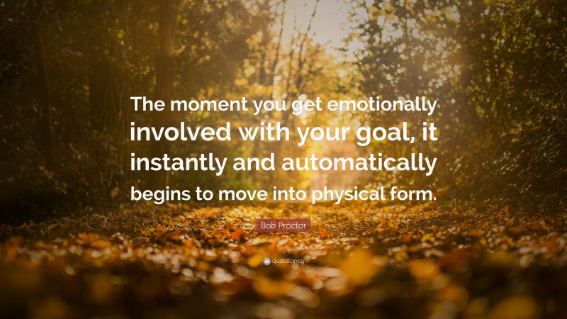 Bob Proctor Quote: “The moment you get emotionally involved with your goal, it instantly and automatically begins to move into physical form.”