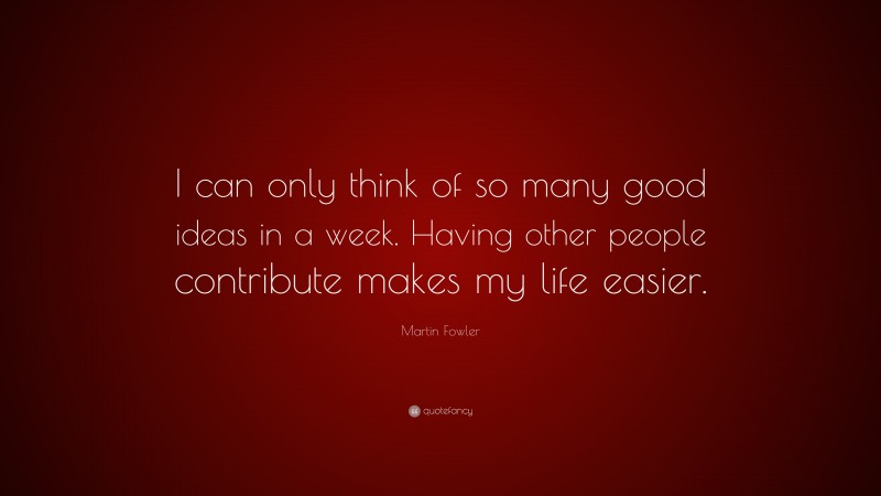 Martin Fowler Quote: “I can only think of so many good ideas in a week. Having other people contribute makes my life easier.”